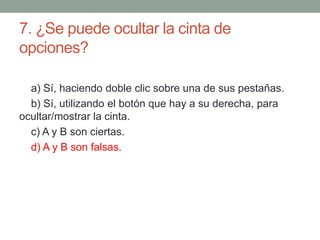 7. ¿Se puede ocultar la cinta de
opciones?
a) Sí, haciendo doble clic sobre una de sus pestañas.
b) Sí, utilizando el botón que hay a su derecha, para
ocultar/mostrar la cinta.
c) A y B son ciertas.
d) A y B son falsas.
 