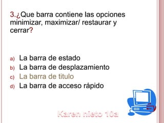 3.¿Que barra contiene las opciones
minimizar, maximizar/ restaurar y
cerrar?
a) La barra de estado
b) La barra de desplazamiento
c) La barra de titulo
d) La barra de acceso rápido
 