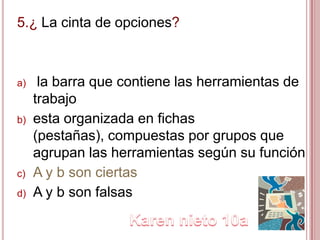 5.¿ La cinta de opciones?
a) la barra que contiene las herramientas de
trabajo
b) esta organizada en fichas
(pestañas), compuestas por grupos que
agrupan las herramientas según su función
c) A y b son ciertas
d) A y b son falsas
 
