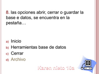 8. las opciones abrir, cerrar o guardar la
base e datos, se encuentra en la
pestaña…
a) Inicio
b) Herramientas base de datos
c) Cerrar
d) Archivo
 