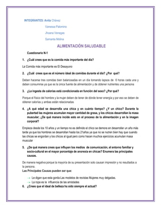 INTEGRANTES: Anita Chávez
Vanessa Palomino
Jhoana Venegas
Samanta Molina
ALIMENTACIÓN SALUDABLE
Cuestionario N-1
1. ¿Cuál crees que es la comida más importante del día?
La Comida más importante es El Desayuno
2. ¿Cuál crees que es el número ideal de comidas durante el día? ¿Por qué?
Deben hacerse tres comidas bien balanceadas en un día tomando lapsos de 6 horas cada una y
deben consumirse ya que es la única fuente de alimentación y de obtener nutrientes una persona
3. ¿La ingesta de calorías está condicionada en función del sexo? ¿Por qué?
Porque el físico del hombre y la mujer deben de tener de dónde tener energía y por eso se deben de
obtener calorías y ambas están relacionadas
4. ¿A qué edad se desarrolla una chica y en cuánto tiempo? ¿Y un chico? Durante la
pubertad las mujeres acumulan mayor cantidad de grasa, y los chicos desarrollan la masa
muscular; ¿De qué manera incide esto en el proceso de la alimentación y en la imagen
corporal?
Empieza desde los 10 años y un tiempo no es definido el chico se demora en desarrollar un año más
tarde ya que los hombres se desarrollan hasta los 21años ya que no se nutren bien hay que cuando
las chicas se engordan y los chicos al igual pero como hacen muchos ejercicios acumulan masa
muscular
5. ¿De qué manera crees que influyen los medios de comunicación, el entorno familiar y
socio-cultural en el mayor porcentaje de anorexia en chicas? Enumera las principales
causas.
De manera negativa porque la mayoría de su presentación solo causan impresión y no resultados a
la persona.
Las Principales Causas pueden ser que:
 Le digan que esta gorda Las modelos de revistas Mujeres muy delgadas.
 La ropa es la influencia de las amistades
6. ¿Crees que el ideal de belleza ha sido siempre el actual?
 