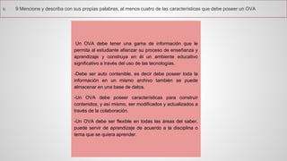 9.9Mencioneydescribaconsuspropiaspalabras,almenoscuatrodelascaracterísticasquedebeposeerunOVA 
UnOVAdebetenerunagamadeinformaciónquelepermitaalestudianteafianzarsuprocesodeenseñanzayaprendizajeyconstruyaenélunambienteeducativosignificativoatravésdelusodelastecnologías. 
-Debeserautocontenible,esdecirdebeposeertodalainformaciónenunmismoarchivotambiénsepuedealmacenarenunabasededatos. 
-UnOVAdebeposeercaracterísticasparaconstruircontenidos,yasímismo,sermodificadosyactualizadosatravésdelacolaboración. 
-UnOVAdebeserflexibleentodaslasáreasdelsaber, puedeservirdeaprendizajedeacuerdoaladisciplinaotemaquesequieraaprender.  