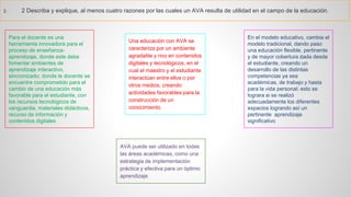 2.2Describayexplique,almenoscuatrorazonesporlascualesunAVAresultadeutilidadenelcampodelaeducación. 
Para el docente es una herramienta innovadora para el proceso de enseñanza- aprendizaje, donde este debe fomentar ambientes de aprendizaje interactivo, sincronizado; donde le docente se encuentre comprometido para el cambio de una educación más favorable para el estudiante, con los recursos tecnológicos de vanguardia, materiales didácticos, recurso de información y contenidos digitales 
Una educación con AVA se caracteriza por un ambiente agradable y rico en contenidos digitales y tecnológicos, en el cual el maestro y el estudiante interactúan entre ellos o por otros medios, creando actividades favorables para la construcción de un conocimiento. 
AVA puede ser utilizado en todas las áreas académicas, como una estrategia de implementación práctica y efectiva para un óptimo aprendizaje 
En el modelo educativo, cambia el modelo tradicional, dando paso una educación flexible, pertinente y de mayor cobertura dada desde el estudiante, creando un desarrollo de las distintas competencias ya sea académicas, de trabajo y hasta para la vida personal; esto se lograra si se realizó adecuadamente los diferentes espacios logrando así un pertinente aprendizaje significativo  