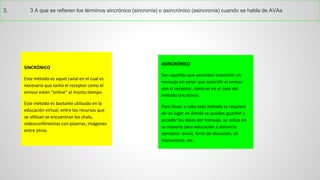 3.3Aqueserefierenlostérminossincrónico(sincronía)oasincrónico(asincronía)cuandosehabladeAVAs 
SINCRÓNICO 
Este método es aquel canal en el cual es necesario que tanto el receptor como el emisor estén “online” al mismo tiempo. 
Este método es bastante utilizado en la educación virtual, entre los recursos que se utilizan se encuentran los chats, videoconferencias con pizarras, imágenes entre otros. 
ASINCRÓNICO 
Son aquellos que permiten transmitir un mensaje sin tener que coincidir el emisor con el receptor, como es en el caso del método sincrónico. 
Para llevar a cabo este método se requiere de un lugar en donde se puedan guardar y acceder los datos del mensaje, se utiliza en su mayoría para educación a distancia ejemplos: email, foros de discusión, cd interactivos .etc.  