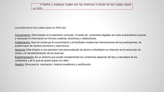 4DefinayexpliquecualessonlosentornosatravésdeloscualesoperaunAVA 
Los entornos en los cuales opera un AVA son: 
Conocimiento:Está basado en el elemento curricular. A través de contenidos digitales se invita al estudiante a buscar y manipular la información en formas creativas, atractivas y colaborativas. 
Colaboración:Aquí se construye el conocimiento y el facilitador modera las intervenciones de los participantes, se puede hacer de manera sincrónica y asincrónica. 
Asesoría:Está dirigido a una actividad más personalizada de alumno a facilitador su intención es la resolución de dudas y la retroalimentación de los avances. 
Experimentación:Es un entorno que puede complementar los contenidos depende del tipo y naturaleza de los contenidos y de lo que se quiere lograr con ellos 
Gestión:Sirve para la inscripción, historial académico y certificación  