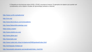 http://www.curriki.org/welcome/ 
http://cnx.org/ 
http://www.bloomsbury.com/uk/academic 
http://www.flatworldknowledge.com/ 
https://p2pu.org/en/ http://www.ariadne-eu.org/ 
http://www.globe.gov/ 
http://www.laclo.org/ 
http://www.nuted.edu.ufrgs.br/objetos/ei2008/gestead/index.html 
http://andragogia.miclase.es/ 
http://recursostic.educacion.es/canals/web/index_nivel.htm 
8. Basados en las lecturas sobre AVAS y OVAS, enumere al menos 10 ejemplos de objetos que puedan ser considerados como objetos virtuales de aprendizaje (enlaces a internet)  