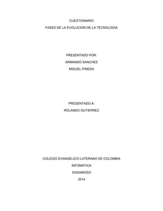 CUESTIONARIO 
FASES DE LA EVOLUCION DE LA TECNOLOGIA 
PRESENTADO POR: 
ARMANDO SANCHEZ 
MIGUEL PINEDA 
PRESENTADO A: 
ROLANDO GUTIERREZ 
COLEGIO EVANGELICO LUTERANO DE COLOMBIA 
INFOMATICA 
SOGAMOSO 
2014 
 