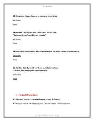 3°AM Programación 
12.- Para estas tipo de clases no es necesario importarlas. 
Hiram Yasser Leija Salas, Oscar Vela Moreno 
Verdadero 
Falso 
13.- La Clase DataInputStream tiene como Constructores 
“DataInputStream(InputSDtream entrada)” 
Verdadero 
Falso 
14.- Uno de los metodos mas relevantes de la Clase DataInputStream es bytereadByte. 
Verdadero 
Falso 
15.- La Clase DataOutputStream tiene como Constructores 
“DataOutputStream(InputSDtream entrada)” 
Verdadero 
Falso 
E. PREGUNTAS GENERALES 
1.- Menciona almenos 4 tipos de clases de gestion de ficheros 
R: DataInputStream, DataOutputStream, FileInputStream, FileOutputStream 
 