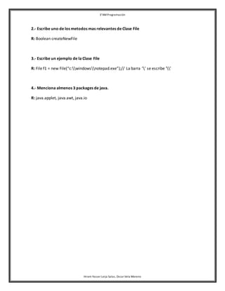 3°AM Programación 
2.- Escribe uno de los metodos mas relevantes de Clase File 
Hiram Yasser Leija Salas, Oscar Vela Moreno 
R: Boolean createNewFile 
3.- Escribe un ejemplo de la Clase File 
R: File f1 = new File(“c:windowsnotepad.exe”);// La barra ‘’ se escribe ‘’ 
4.- Menciona almenos 3 packages de java. 
R: java.applet, java.awt, java.io 
