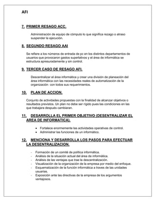AFI 
7. PRIMER RESAGO ACC. 
Administración de equipo de cómputo lo que significa rezago o atraso suspender la ejecución. 
8. SEGUNDO RESAGO AAI 
Se refiere a los números de entrada de pc en los distintos departamentos de usuarios que provocaron gastos superlativos y el área de informática se estructura apresuradamente y sin control. 
9. TERCER CASO DE RESAGO AFI. 
Descentralizar el área informática y crear una división de planeación del área informática con las necesidades reales de automatización de la organización con todos sus requerimientos. 
10. PLAN DE ACCION. 
Conjunto de actividades propuestas con la finalidad de alcanzar objetivos o resultados previstos. Un plan no debe ser rígido pues las condiciones en las que trabajara después cambiaran. 
11. DESARROLLA EL PRIMER OBJETIVO (DESENTRALIZAR EL AREA DE INFORMATICA). 
 Fortalece enormemente las actividades operativas de control. 
 Administrar las funciones de un informático. 
12. MENCIONA Y DESARROLLA LOS PASOS PARA EFECTUAR LA DESENTRALIZACION. 
- Formación de un comité de política informática. 
- Análisis de la situación actual del área de informática. 
- Análisis de las ventajas que trae la descentralización. 
- Visualización de la organización de la empresa por medio del enfoque. 
- Esquematización de la función informática a traves de las unidades usuarias. 
- Exposición ante las directivas de la empresa de los argumentos ventajosos.  