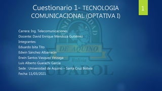 Cuestionario 1- TECNOLOGIA
COMUNICACIONAL (OPTATIVA I)
Carrera: Ing. Telecomunicaciones
Docente: David Enrique Mendoza Gutiérrez
Integrantes:
Eduardo Isita Tito
Edwin Sánchez Albarracín
Erwin Santos Vasquez Veizaga
Luis Alberto Guarachi Garcia
Sede : Universidad de Aquino – Santa Cruz Bolivia
Fecha: 11/03/2021
1
 