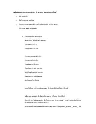4¿Cuáles son los componentes de la parte técnico científica?

   o   Introducción

   o   Definición de análisis

   o   Componente pragmático: el cual se divide en dos y son

       Personas y circunstancias



              Componente semántico:

               Naturaleza del párrafo técnico

               Técnicas retoricas

               Funciones retoricas



               Elementos gramaticales

               Elementos lexicales

               Vocabulario técnico

               Vocabulario sub- técnico

               Modificadores del nombre

               Aspectos metodológicos

               Análisis de los datos



               http://elies.rediris.es/Language_Design/LD5/sevilla-sevilla.pdf



               5¿En que consiste la discusión de un informe científico?

               Consiste en la descripción de fenómenos observados y en la interpretación de
               términos de conocimiento teórico.

               http://blocs.mesvilaweb.cat/media/aW5mb3JtMTg5OA==_80813_1_6222_1.pdf
 