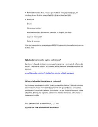 Nombre Completo de la persona que realiza el trabajo (si es equipo, los
nombres deben de ir en orden alfabético de acuerdo al apellido)

n Matricula

  Grupo

  Número de equipo

  Nombre Completo del maestro o a quien va dirigido el trabajo

  Lugar de elaboración

  Fecha de entrega

http://primerotutorias.blogspot.com/2009/09/elementos-que-debe-contener-un-
trabajo.html




8¿Qué deben contener las páginas preliminares?

Contiene: 1. logo; 2. título en mayúsculas, letra normal y centrada; 3. Informe de
Estadía Empresarial del área de (carrera); 4.que presenta: (nombre completo del
alumno)

www.lilianasoberanis.com/estadias/hoja_cotejo_calidad_tesina.doc



9¿Cual es la finalidad de una tabla de contenido?

Los índices y tablas de contenidos sirven para ayudar al lector a encontrar lo que
está buscando. Word llama tabla de contenido a lo que en España conocemos
simplemente como índice y Word llama índice a lo que nosotros llamamos índice
alfabético. En el punto siguiente aclararemos más las diferencias entre índice y
tabla de contenido.



http://www.aulaclic.es/word2003/t_17_1.htm

10¿Para que sirve la introducción de un texto?
 