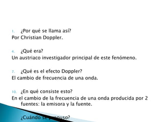 ¿Por qué se llama así? Por Christian Doppler. ¿Qué era? Un austriaco investigador principal de este fenómeno. ¿Qué es el efecto Doppler? El cambio de frecuencia de una onda. ¿En qué consiste esto? En el cambio de la frecuencia de una onda producida por 2 fuentes: la emisora y la fuente. ¿Cuándo se propuso? En 1842.