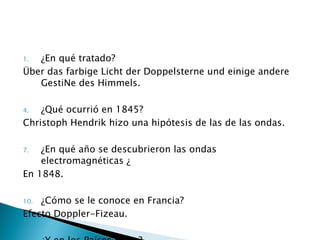 ¿En qué tratado? Über das farbige Licht der Doppelsterne und einige andere GestiNe des Himmels . ¿Qué ocurrió en 1845? Christoph Hendrik hizo una hipótesis de las de las ondas. ¿En qué año se descubrieron las ondas electromagnéticas ¿ En 1848. ¿Cómo se le conoce en Francia? Efecto Doppler-Fizeau. ¿Y en los Países Bajos? Doppler-Gestirne.