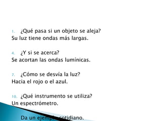 ¿Qué pasa si un objeto se aleja? Su luz tiene ondas más largas. ¿Y si se acerca? Se acortan las ondas lumínicas. ¿Cómo se desvía la luz? Hacia el rojo o el azul. ¿Qué instrumento se utiliza? Un espectrómetro. Da un ejemplo cotidiano. Al moverse un objeto.