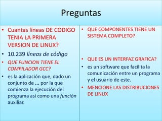 Preguntas
• Cuantas líneas DE CODIGO • QUE COMPONENTES TIENE UN
  TENIA LA PRIMERA           SISTEMA COMPLETO?
  VERSION DE LINUX?
• 10.239 líneas de código
                                • QUE ES UN INTERFAZ GRAFICA?
• QUE FUNCION TIENE EL
  COMPILADOR GCC?               • es un software que facilita la
                                  comunicación entre un programa
• es la aplicación que, dado un
                                  y el usuario de este.
  conjunto de ... por la que
  comienza la ejecución del     • MENCIONE LAS DISTRIBUCIONES
  programa así como una función   DE LINUX
  auxiliar.
 