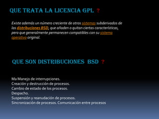 QUE TRATA LA LICENCIA GPL ?
Existe además un número creciente de otros sistemas subderivados de
las distribuciones BSD, que añaden o quitan ciertas características,
pero que generalmente permanecen compatibles con su sistema
operativo original.




QUE SON DISTRIBUCIONES BSD ?

Ma Manejo de interrupciones.
Creación y destrucción de procesos.
Cambio de estado de los procesos.
Despacho.
Suspensión y reanudación de procesos.
Sincronización de procesos. Comunicación entre procesos
 
