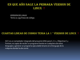 EN QUE AÑO SALE LA PRIMARA VERSION DE
                   LINUX ?

       VERSION DE LINUX
       Tenía 10.239 líneas de código.




CUANTAS LINEAS DE CODIGO TENIA LA 1 ° VERSION DE LINUX ?

  GCC es un compilador integrado del proyecto GNU para C, C++, Objective C y
  Fortran; es capaz de recibir un programa fuente en cualquiera de estos
  lenguajes y generar un programa ejecutable binario en el lenguaje de la
  máquina donde ha de correr.
 