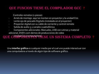 QUE FUNCION TIENE EL COMPILADOR Gcc ?
      Controles remotos (2 piezas)
  ·    Arnés de montaje: aquí se montan en proyector y la unidad CU1
  ·    Lente ojo de pescado Digitalis (instalado en el proyector)
  ·    Proyector digital con su cable de corriente y control remoto
  ·    Salida de audio 5.1 canales cuadrafónica
  ·    Componentes adicionales: Manuales, USB con rutinas y material
  adicional, DVD's com demos de producciones de video
  ·    Unidad CU1 (computadora)
QUE COMPONENTES TIENE UN SISTEMA COMPLETO ?

 Una interfaz gráfica es cualquier medio por el cual uno puede interactuar con
 una computadora a través de algún tipo de software gráfico.
 