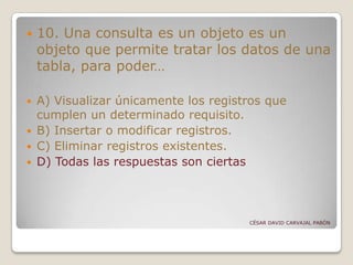  10. Una consulta es un objeto es un
objeto que permite tratar los datos de una
tabla, para poder…
 A) Visualizar únicamente los registros que
cumplen un determinado requisito.
 B) Insertar o modificar registros.
 C) Eliminar registros existentes.
 D) Todas las respuestas son ciertas
CÉSAR DAVID CARVAJAL PABÓN
 