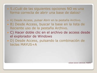  5.¿Cuál de las siguientes opciones NO es una
forma correcta de abrir una base de datos?
 A) Desde Access, pulsar Abrir en la pestaña Archivo.
 B) Desde Access, buscar la base en la lista de
Reciente uso de la pestaña Archivo.
 C) Hacer doble clic en el archivo de access desde
el explorador de Windows
 D) Desde Access, pulsando la combinación de
teclas MAYUS+A
CÉSAR DAVID CARVAJAL PABÓN
 