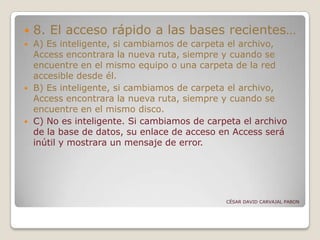 8. El acceso rápido a las bases recientes…
 A) Es inteligente, si cambiamos de carpeta el archivo,
Access encontrara la nueva ruta, siempre y cuando se
encuentre en el mismo equipo o una carpeta de la red
accesible desde él.
 B) Es inteligente, si cambiamos de carpeta el archivo,
Access encontrara la nueva ruta, siempre y cuando se
encuentre en el mismo disco.
 C) No es inteligente. Si cambiamos de carpeta el archivo
de la base de datos, su enlace de acceso en Access será
inútil y mostrara un mensaje de error.
CÉSAR DAVID CARVAJAL PABON
 