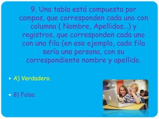 9. Una tabla está compuesta por
campos, que corresponden cada uno con
columna ( Nombre, Apellidos…) y
registros, que corresponden cada uno
con una fila (en ese ejemplo, cada fila
sería una persona, con su
correspondiente nombre y apellido.
 A) Verdadero.
 B) Falso.
 
