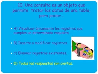 10. Una consulta es un objeto que
permite tratar los datos de una tabla,
para poder…
 A) Visualizar únicamente los registros que
cumplen un determinado requisito.
 B) Inserte o modificar registros.
 C) Eliminar registros existentes.
 D) Todas las respuestas son ciertas.
 