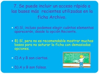 7. Se puede incluir un acceso rápido a
las bases más recientes utilizadas en la
ficha Archivo.
 A) Sí, incluso podemos elegir cuántos elementos
aparecerán, desde la opción Reciente.
 B) Sí, pero no es recomendable mostrar muchas
bases para no saturar la ficha con demasiadas
opciones.
 C) A y B son ciertas.
 D) A y B son falsas.
 