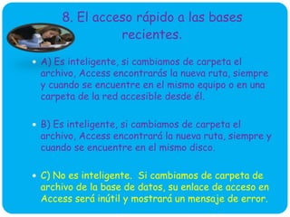 8. El acceso rápido a las bases
recientes.
 A) Es inteligente, si cambiamos de carpeta el
archivo, Access encontrarás la nueva ruta, siempre
y cuando se encuentre en el mismo equipo o en una
carpeta de la red accesible desde él.
 B) Es inteligente, si cambiamos de carpeta el
archivo, Access encontrará la nueva ruta, siempre y
cuando se encuentre en el mismo disco.
 C) No es inteligente. Si cambiamos de carpeta de
archivo de la base de datos, su enlace de acceso en
Access será inútil y mostrará un mensaje de error.
 