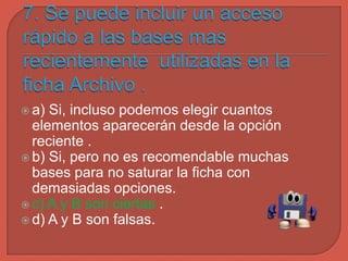 a) Si, incluso podemos elegir cuantos
elementos aparecerán desde la opción
reciente .
 b) Si, pero no es recomendable muchas
bases para no saturar la ficha con
demasiadas opciones.
 c) A y B son ciertas .
 d) A y B son falsas.
 