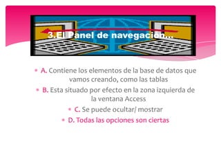 A. Contiene los elementos de la base de datos que
vamos creando, como las tablas
B. Esta situado por efecto en la zona izquierda de
la ventana Access
C. Se puede ocultar/ mostrar
D. Todas las opciones son ciertas
3.El Panel de navegación…
 