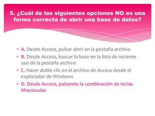 A. Desde Access, pulsar abrir en la pestaña archivo
B. Desde Access, buscar la base en la lista de reciente
uso de la pestaña archivo
C. Hacer doble clic en el archivo de Access desde el
explorador de Windows
D. Desde Access, pulsando la combinación de teclas
Mayúsculas
5. ¿Cuál de las siguientes opciones NO es una
forma correcta de abrir una base de datos?
 