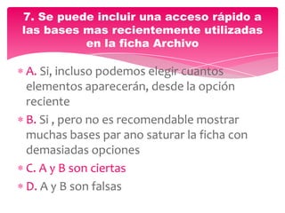 A. Si, incluso podemos elegir cuantos
elementos aparecerán, desde la opción
reciente
B. Si , pero no es recomendable mostrar
muchas bases par ano saturar la ficha con
demasiadas opciones
C. A y B son ciertas
D. A y B son falsas
7. Se puede incluir una acceso rápido a
las bases mas recientemente utilizadas
en la ficha Archivo
 