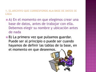  A) En el momento en que elegimos crear una
base de datos, antes de trabajar con ella.
Debemos elegir su nombre y ubicación antes
de nada
 B) La primera vez que pulsamos guardar.
Puede ser al principio o puede ser cuando
hayamos de definir las tablas de la base, en
el momento en que deseemos.
 