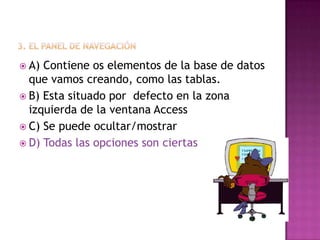  A) Contiene os elementos de la base de datos
que vamos creando, como las tablas.
 B) Esta situado por defecto en la zona
izquierda de la ventana Access
 C) Se puede ocultar/mostrar
 D) Todas las opciones son ciertas
 