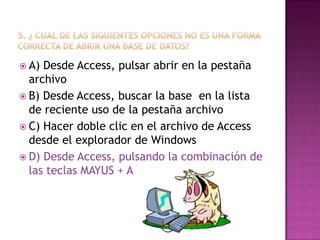 A) Desde Access, pulsar abrir en la pestaña
archivo
 B) Desde Access, buscar la base en la lista
de reciente uso de la pestaña archivo
 C) Hacer doble clic en el archivo de Access
desde el explorador de Windows
 D) Desde Access, pulsando la combinación de
las teclas MAYUS + A
 
