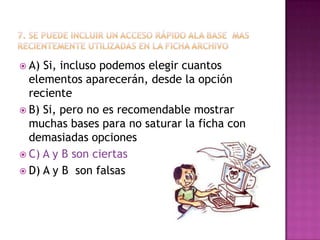  A) Si, incluso podemos elegir cuantos
elementos aparecerán, desde la opción
reciente
 B) Si, pero no es recomendable mostrar
muchas bases para no saturar la ficha con
demasiadas opciones
 C) A y B son ciertas
 D) A y B son falsas
 