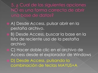  A) Desde Access, pulsar abrir en la
pestaña archivo.
 B) Desde Access, buscar la base en la
lista de reciente uso de la pestaña
archivo
 C) Hacer doble clic en el archivo de
Access desde el explorador de Windows
 D) Desde Access, pulsando la
combinación de teclas MAYUS+A
 
