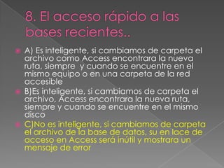  A) Es inteligente, si cambiamos de carpeta el
archivo como Access encontrara la nueva
ruta, siempre y cuando se encuentre en el
mismo equipo o en una carpeta de la red
accesible
 B)Es inteligente, si cambiamos de carpeta el
archivo, Access encontrara la nueva ruta,
siempre y cuando se encuentre en el mismo
disco
 C)No es inteligente, si cambiamos de carpeta
el archivo de la base de datos, su en lace de
acceso en Access será inútil y mostrara un
mensaje de error
 
