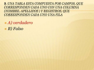 9. UNA TABLA ESTA COMPUESTA POR CAMPOS, QUE
CORRESPONDEN CADA UNO CON UNA COLUMNA
(NOMBRE, APELLIDOS ) Y REGISTROS, QUE
CORRESPONDEN CADA UNO UNA FILA
 A) verdadero
 B) Falso
 