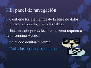3.El panel de navegación
a. Contiene los elementos de la base de datos,
que vamos creando, como las tablas.
b. Esta situado por defecto en la zona izquierda
de la ventana Access.
c. Se puede ocultar/mostrar.
d. Todas las opciones son ciertas.
 