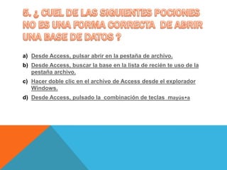 a) Desde Access, pulsar abrir en la pestaña de archivo.
b) Desde Access, buscar la base en la lista de recién te uso de la
pestaña archivo.
c) Hacer doble clic en el archivo de Access desde el explorador
Windows.
d) Desde Access, pulsado la combinación de teclas mayús+a
 