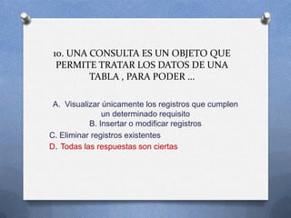10. UNA CONSULTA ES UN OBJETO QUE
PERMITE TRATAR LOS DATOS DE UNA
TABLA , PARA PODER …
A. Visualizar únicamente los registros que cumplen
un determinado requisito
B. Insertar o modificar registros
C. Eliminar registros existentes
D. Todas las respuestas son ciertas
 
