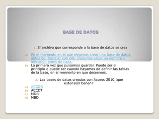 BASE DE DATOS
1. El archivo que corresponde a la base de datos se crea
a) En el momento en el que elegimos crear una base de datos,
antes de trabajar con ella. Debemos elegir su nombre y
ubicación antes de nada.
b) La primera vez que pulsamos guardar. Puede ser el
principio o puede ser cuando hayamos de definir las tablas
de la base, en el momento en que deseemos.
2. Las bases de datos creadas con Access 2010,¡que
extensión tienen?
a) ACCDB
b) ACCDT
c) MDB
d) MBD
 
