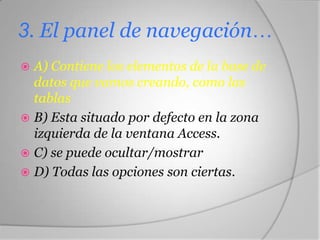 3. El panel de navegación…
 A) Contiene los elementos de la base de
datos que vamos creando, como las
tablas
 B) Esta situado por defecto en la zona
izquierda de la ventana Access.
 C) se puede ocultar/mostrar
 D) Todas las opciones son ciertas.
 