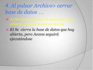 4. Al pulsar Archivo> cerrar
base de datos …
 A) Se cierra la base de datos que hay
abierta y luego se cierra Access
 B) Se cierra la base de datos que hay
abierta, pero Access seguirá
ejecutándose
 