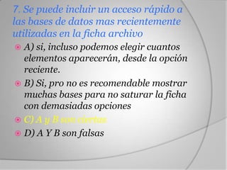 7. Se puede incluir un acceso rápido a
las bases de datos mas recientemente
utilizadas en la ficha archivo
 A) si, incluso podemos elegir cuantos
elementos aparecerán, desde la opción
reciente.
 B) Si, pro no es recomendable mostrar
muchas bases para no saturar la ficha
con demasiadas opciones
 C) A y B son ciertas
 D) A Y B son falsas
 