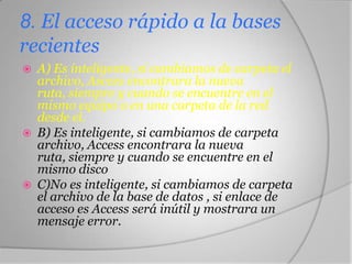 8. El acceso rápido a la bases
recientes
 A) Es inteligente, si cambiamos de carpeta el
archivo, Ascces encontrara la nueva
ruta, siempre y cuando se encuentre en el
mismo equipo o en una carpeta de la red
desde el.
 B) Es inteligente, si cambiamos de carpeta
archivo, Access encontrara la nueva
ruta, siempre y cuando se encuentre en el
mismo disco
 C)No es inteligente, si cambiamos de carpeta
el archivo de la base de datos , si enlace de
acceso es Access será inútil y mostrara un
mensaje error.
 